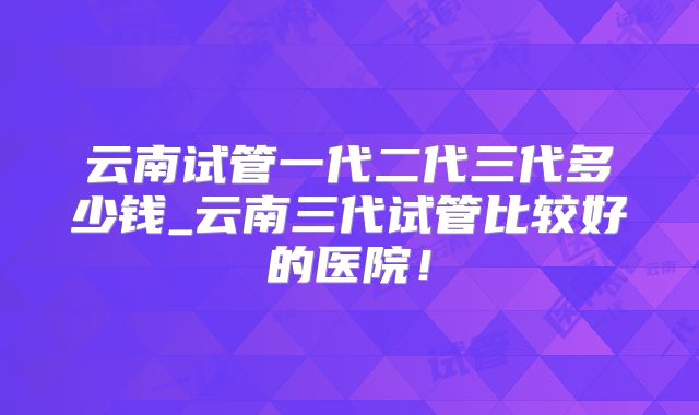 云南试管一代二代三代多少钱_云南三代试管比较好的医院！