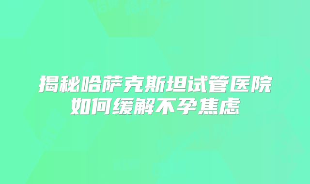 揭秘哈萨克斯坦试管医院如何缓解不孕焦虑