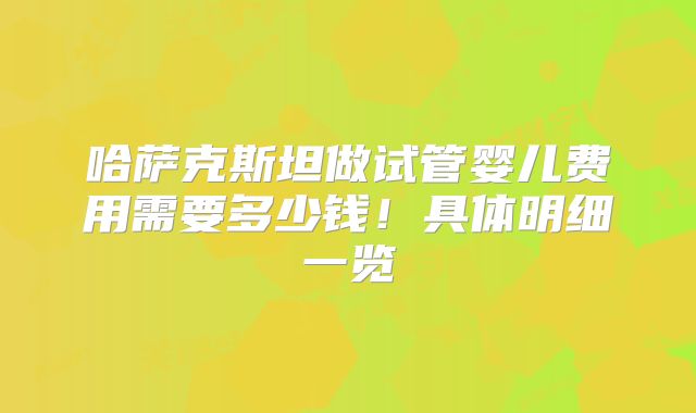 哈萨克斯坦做试管婴儿费用需要多少钱！具体明细一览