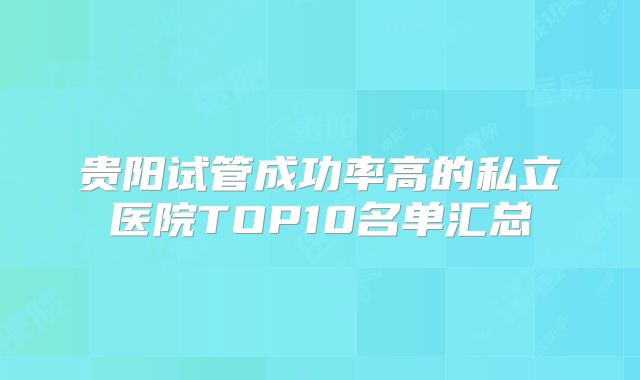 贵阳试管成功率高的私立医院TOP10名单汇总