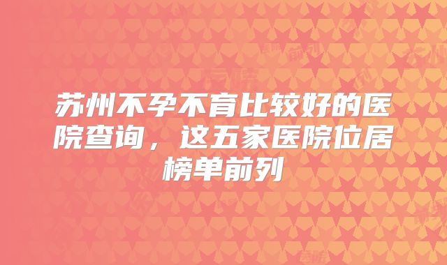 苏州不孕不育比较好的医院查询，这五家医院位居榜单前列