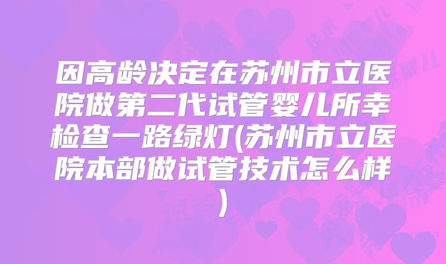 因高龄决定在苏州市立医院做第二代试管婴儿所幸检查一路绿灯(苏州市立医院本部做试管技术怎么样)