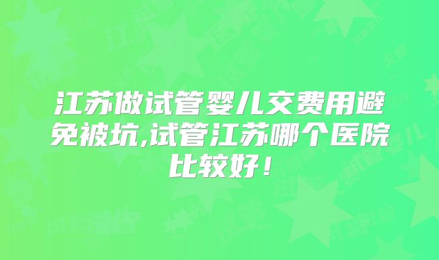 江苏做试管婴儿交费用避免被坑,试管江苏哪个医院比较好！