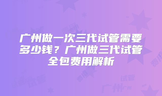 广州做一次三代试管需要多少钱?广州做三代试管全包费用解析