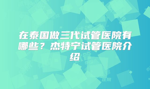 在泰国做三代试管医院有哪些？杰特宁试管医院介绍