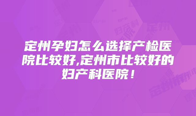 定州孕妇怎么选择产检医院比较好,定州市比较好的妇产科医院!