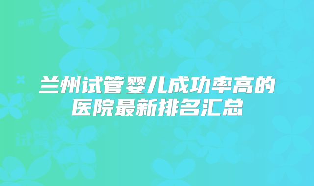 兰州试管婴儿成功率高的医院最新排名汇总