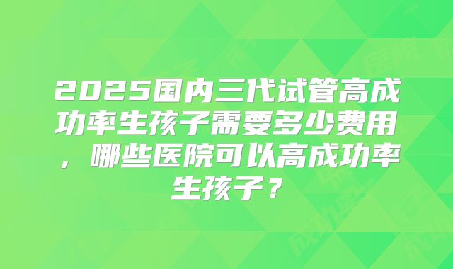 2025国内三代试管高成功率生孩子需要多少费用，哪些医院可以高成功率生孩子？