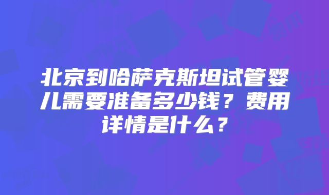北京到哈萨克斯坦试管婴儿需要准备多少钱？费用详情是什么？