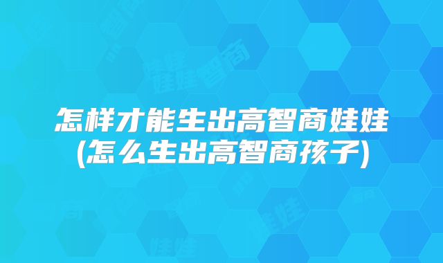 怎样才能生出高智商娃娃(怎么生出高智商孩子)