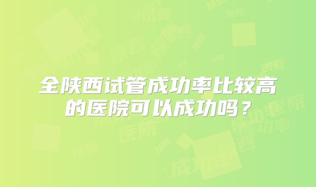 全陕西试管成功率比较高的医院可以成功吗？