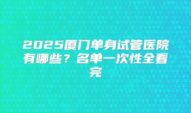 2025厦门单身试管医院有哪些？名单一次性全看完
