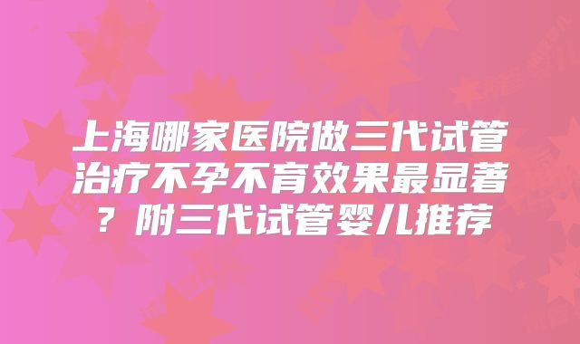 上海哪家医院做三代试管治疗不孕不育效果最显著？附三代试管婴儿推荐