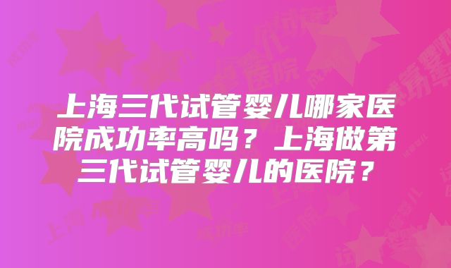 上海三代试管婴儿哪家医院成功率高吗？上海做第三代试管婴儿的医院？