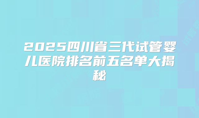 2025四川省三代试管婴儿医院排名前五名单大揭秘