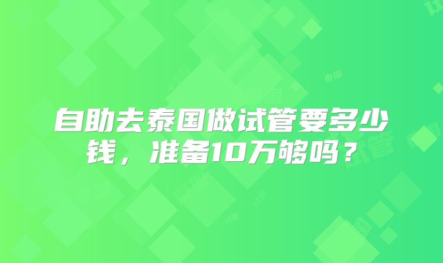 自助去泰国做试管要多少钱，准备10万够吗？