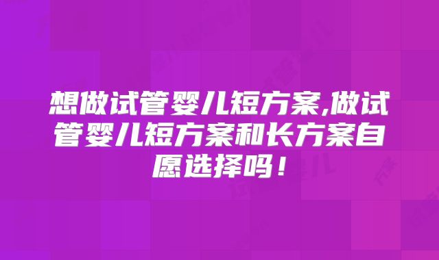 想做试管婴儿短方案,做试管婴儿短方案和长方案自愿选择吗！