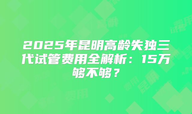 2025年昆明高龄失独三代试管费用全解析：15万够不够？