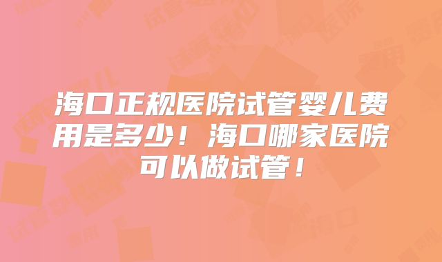 海口正规医院试管婴儿费用是多少！海口哪家医院可以做试管！