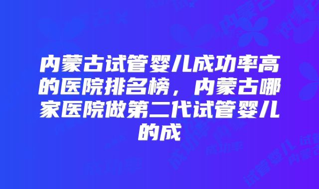内蒙古试管婴儿成功率高的医院排名榜，内蒙古哪家医院做第二代试管婴儿的成