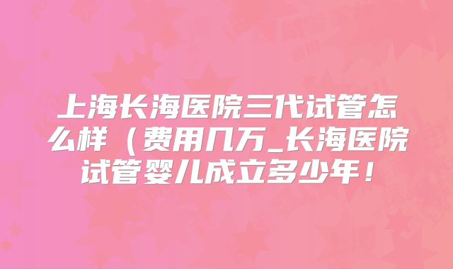 上海长海医院三代试管怎么样（费用几万_长海医院试管婴儿成立多少年！