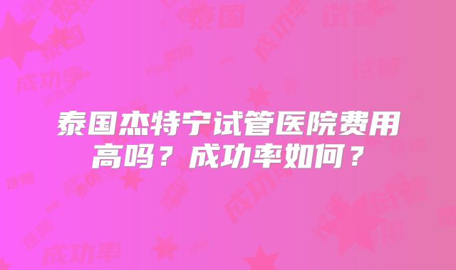 泰国杰特宁试管医院费用高吗？成功率如何？
