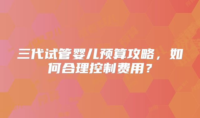三代试管婴儿预算攻略，如何合理控制费用？