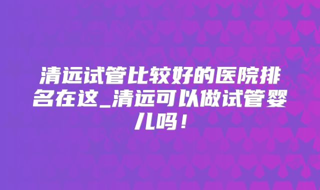 清远试管比较好的医院排名在这_清远可以做试管婴儿吗！