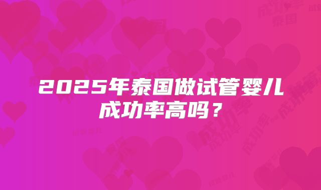 2025年泰国做试管婴儿成功率高吗？