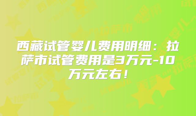 西藏试管婴儿费用明细：拉萨市试管费用是3万元-10万元左右！