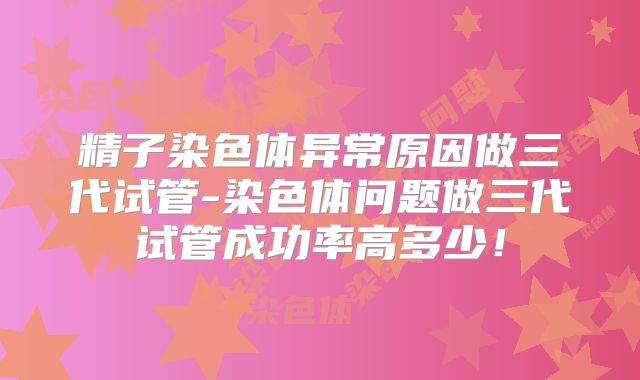 精子染色体异常原因做三代试管-染色体问题做三代试管成功率高多少!