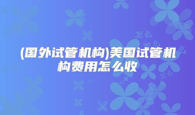 (国外试管机构)美国试管机构费用怎么收