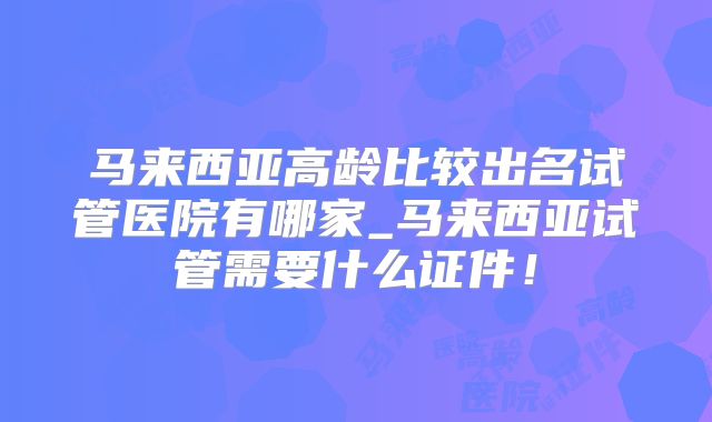 马来西亚高龄比较出名试管医院有哪家_马来西亚试管需要什么证件！
