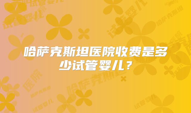 哈萨克斯坦医院收费是多少试管婴儿？