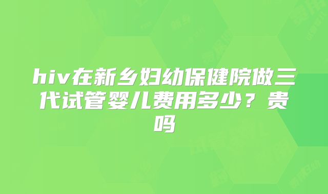 hiv在新乡妇幼保健院做三代试管婴儿费用多少?贵吗