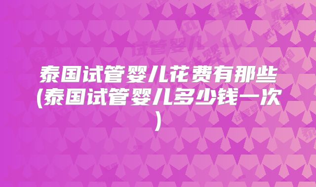 泰国试管婴儿花费有那些(泰国试管婴儿多少钱一次)