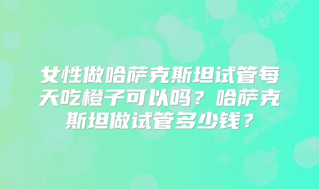 女性做哈萨克斯坦试管每天吃橙子可以吗？哈萨克斯坦做试管多少钱？