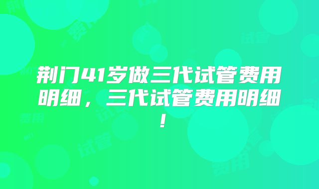 荆门41岁做三代试管费用明细，三代试管费用明细！