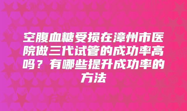 空腹血糖受损在漳州市医院做三代试管的成功率高吗？有哪些提升成功率的方法