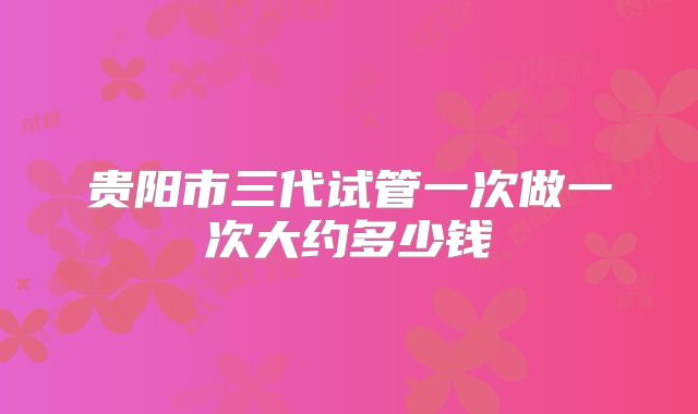 贵阳市三代试管一次做一次大约多少钱