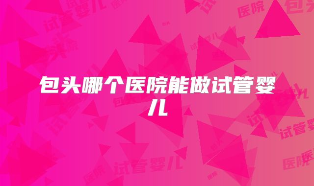 包头哪个医院能做试管婴儿