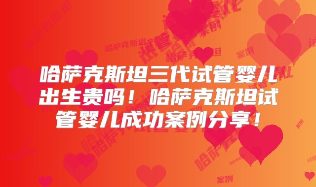 哈萨克斯坦三代试管婴儿出生贵吗!哈萨克斯坦试管婴儿成功案例分享!