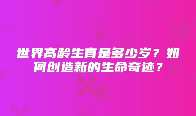 世界高龄生育是多少岁?如何创造新的生命奇迹?