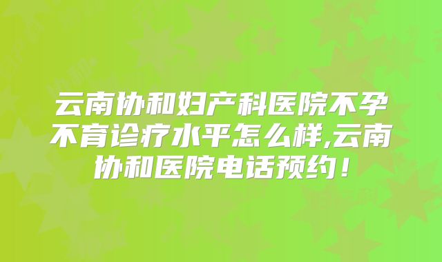 云南协和妇产科医院不孕不育诊疗水平怎么样,云南协和医院电话预约!