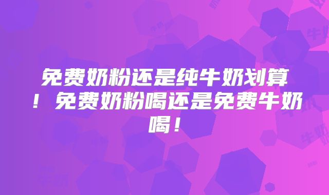 免费奶粉还是纯牛奶划算！免费奶粉喝还是免费牛奶喝！