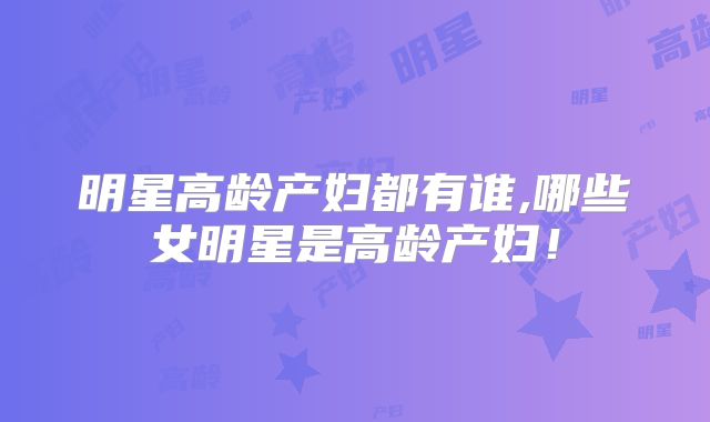 明星高龄产妇都有谁,哪些女明星是高龄产妇！