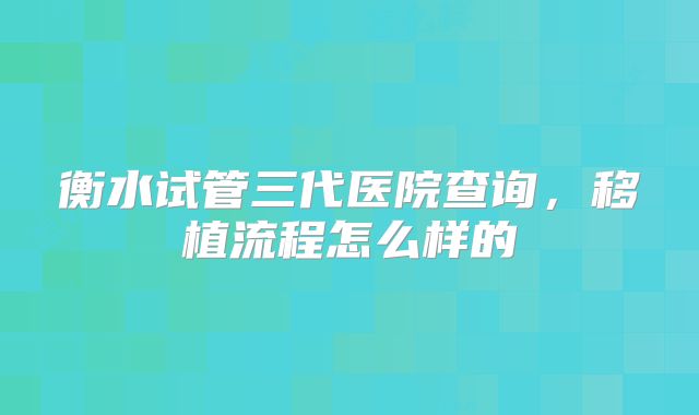 衡水试管三代医院查询，移植流程怎么样的