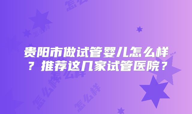 贵阳市做试管婴儿怎么样？推荐这几家试管医院？