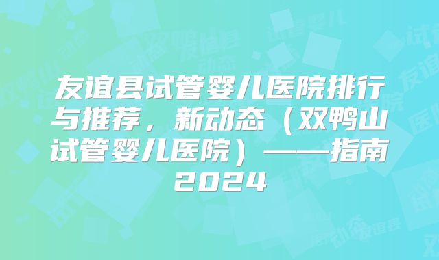友谊县试管婴儿医院排行与推荐，新动态（双鸭山试管婴儿医院）——指南2024