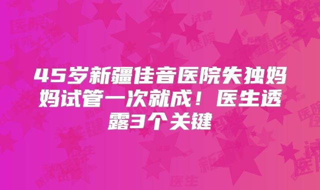 45岁新疆佳音医院失独妈妈试管一次就成!医生透露3个关键